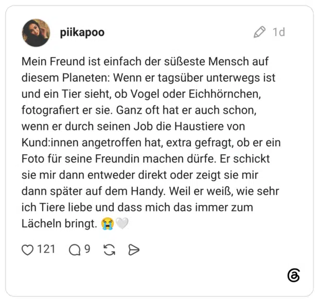 Mein Freund ist einfach der süßeste Mensch auf diesem Planeten: Wenn er tagsüber unterwegs ist und ein Tier sieht, ob Vogel oder Eichhörnchen, fotografiert er sie. Ganz oft hat er auch schon, wenn er durch seinen Job die Haustiere von Kund:innen angetroffen hat, extra gefragt, ob er ein Foto für seine Freundin machen dürfe. Er schickt sie mir dann entweder direkt oder zeigt sie mir dann später auf dem Handy. Weil er weiß, wie sehr ich Tiere liebe und dass mich das immer zum Lächeln bringt.