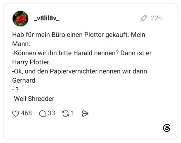 Hab für mein Büro einen Plotter gekauft. Mein Mann: -Können wir ihn bitte Harald nennen? Dann ist er Harry Plotter. -Ok, und den Papiervernichter nennen wir dann Gerhard - ? -Weil Shredder