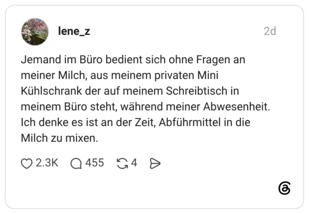 Jemand im Büro bedient sich ohne Fragen an meiner Milch, aus meinem privaten Mini Kühlschrank der auf meinem Schreibtisch in meinem Büro steht, während meiner Abwesenheit. Ich denke es ist an der Zeit, Abführmittel in die Milch zu mixen.