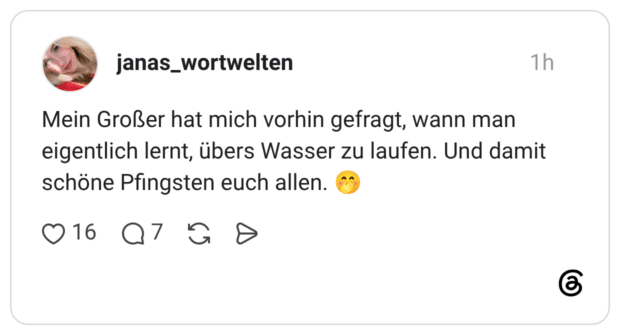 Mein Großer hat mich vorhin gefragt, wann man eigentlich lernt, übers Wasser zu laufen. Und damit schöne Pfingsten euch allen