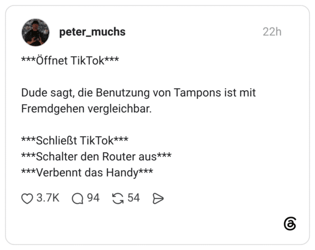 ***Öffnet TikTok*** Dude sagt, die Benutzung von Tampons ist mit Fremdgehen vergleichbar. ***Schließt TikTok*** ***Schalter den Router aus*** ***Verbennt das Handy*