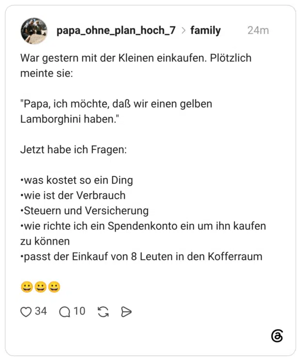 War gestern mit der Kleinen einkaufen. Plötzlich meinte sie: "Papa, ich möchte, daß wir einen gelben Lamborghini haben." Jetzt habe ich Fragen: •was kostet so ein Ding •wie ist der Verbrauch •Steuern und Versicherung •wie richte ich ein Spendenkonto ein um ihn kaufen zu können •passt der Einkauf von 8 Leuten in den Kofferraum