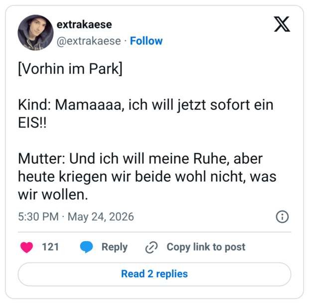[Vorhin im Park] Kind: Mamaaaa, ich will jetzt sofort ein EIS!! Mutter: Und ich will meine Ruhe, aber heute kriegen wir beide wohl nicht, was wir wollen.