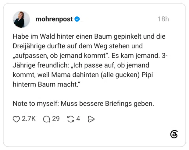 Habe im Wald hinter einen Baum gepinkelt und die Dreijährige durfte auf dem Weg stehen und „aufpassen, ob jemand kommt“. Es kam jemand. 3-Jährige freundlich: „Ich passe auf, ob jemand kommt, weil Mama dahinten (alle gucken) Pipi hinterm Baum macht.“ Note to myself: Muss bessere Briefings geben.