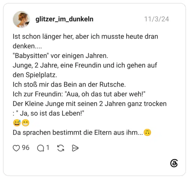 Ist schon länger her, aber ich musste heute dran denken.... "Babysitten" vor einigen Jahren. Junge, 2 Jahre, eine Freundin und ich gehen auf den Spielplatz. Ich stoß mir das Bein an der Rutsche. Ich zur Freundin: "Aua, oh das tut aber weh!" Der Kleine Junge mit seinen 2 Jahren ganz trocken : " Ja, so ist das Leben!" 😅😁 Da sprachen bestimmt die Eltern aus ihm...🙃