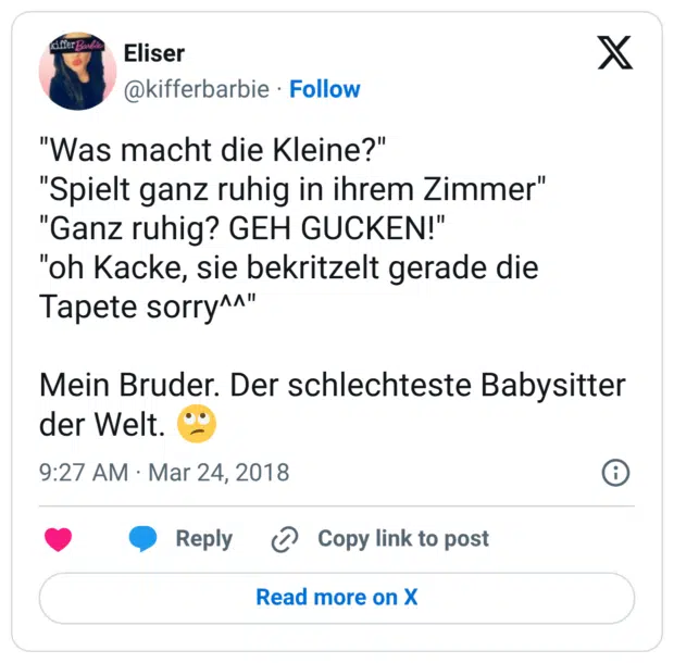 "Was macht die Kleine?" "Spielt ganz ruhig in ihrem Zimmer" "Ganz ruhig? GEH GUCKEN!" "oh Kacke, sie bekritzelt gerade die Tapete sorry^^" Mein Bruder. Der schlechteste Babysitter der Welt. 🙄