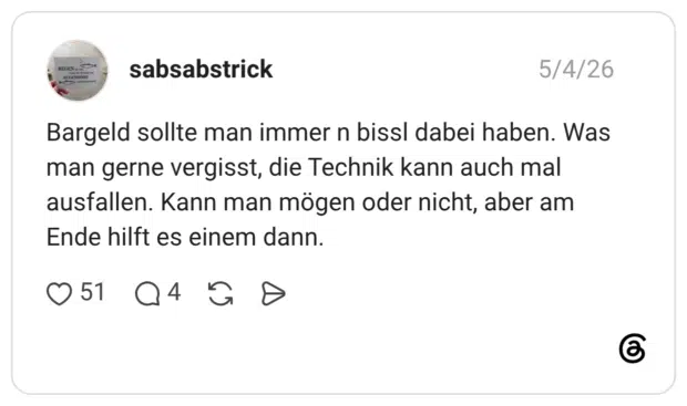 Bargeld sollte man immer n bissl dabei haben. Was man gerne vergisst, die Technik kann auch mal ausfallen. Kann man mögen oder nicht, aber am Ende hilft es einem dann.