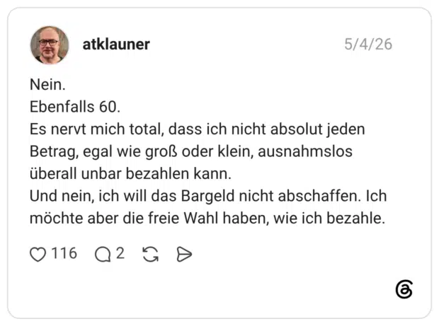 Nein. Ebenfalls 60. Es nervt mich total, dass ich nicht absolut jeden Betrag, egal wie groß oder klein, ausnahmslos überall unbar bezahlen kann. Und nein, ich will das Bargeld nicht abschaffen. Ich möchte aber die freie Wahl haben, wie ich bezahle.