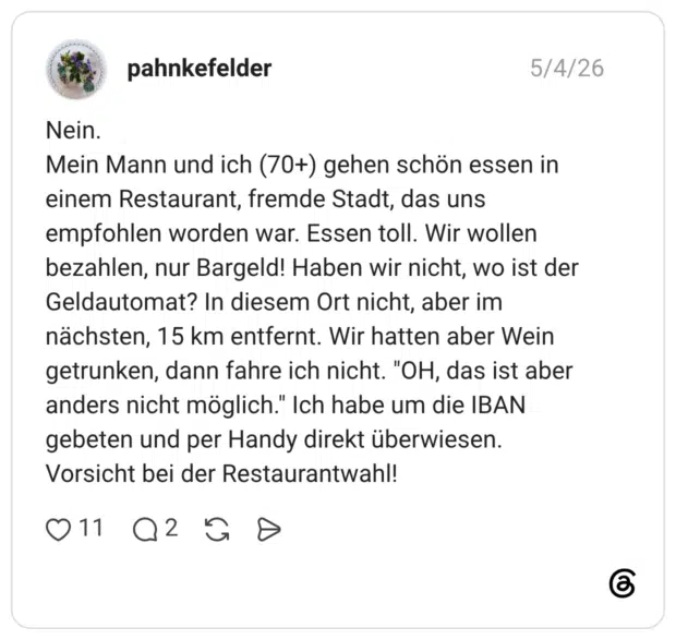 Nein. Mein Mann und ich (70+) gehen schön essen in einem Restaurant, fremde Stadt, das uns empfohlen worden war. Essen toll. Wir wollen bezahlen, nur Bargeld! Haben wir nicht, wo ist der Geldautomat? In diesem Ort nicht, aber im nächsten, 15 km entfernt. Wir hatten aber Wein getrunken, dann fahre ich nicht. "OH, das ist aber anders nicht möglich." Ich habe um die IBAN gebeten und per Handy direkt überwiesen. Vorsicht bei der Restaurantwahl! 011