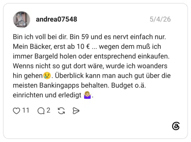 Bin ich voll bei dir. Bin 59 und es nervt einfach nur. Mein Bäcker, erst ab 10 € ... wegen dem muß ich immer Bargeld holen oder entsprechend einkaufen. Wenns nicht so gut dort wäre, wurde ich woanders hin gehen &). Überblick kann man auch gut über die meisten Bankingapps behalten. Budget o.ä einrichten und erledig