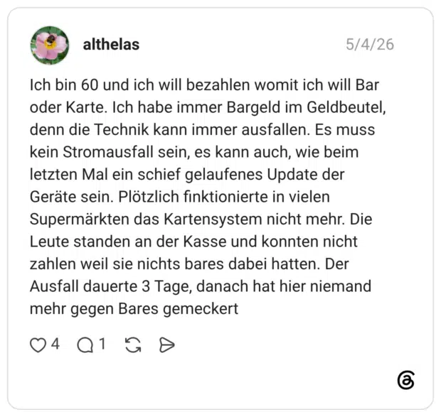 Ich bin 60 und ich will bezahlen womit ich will Bar oder Karte. Ich habe immer Bargeld im Geldbeutel, denn die Technik kann immer ausfallen. Es muss kein Stromausfall sein, es kann auch, wie beim letzten Mal ein schief gelaufenes Update der Geräte sein. Plötzlich finktionierte in vielen Supermärkten das Kartensystem nicht mehr. Die Leute standen an der Kasse und konnten nicht zahlen weil sie nichts bares dabei hatten. Der Ausfall dauerte 3 Tage, danach hat hier niemand mehr gegen Bares gemeckert