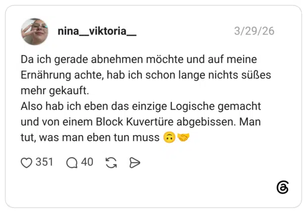 Da ich gerade abnehmen möchte und auf meine Ernährung achte, hab ich schon lange nichts süßes mehr gekauft. Also hab ich eben das einzige Logische gemacht und von einem Block Kuvertüre abgebissen. Man tut, was man eben tun muss 🙃🤝