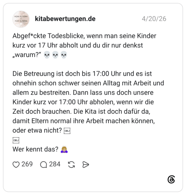 VON ELTERN FÜR ELTERN Abgef*ckte Todesblicke, wenn man seine Kinder kurz vor 17 Uhr abholt und du dir nur denkst „Warum?" Die Betreuung ist doch bis 17:00 Uhr und es ist ohnehin schon schwer seinen Alltag mit Arbeit und allem zu bestreiten. Dann lass uns doch unsere Kinder kurz vor 17:00 Uhr abholen, wenn wir die Zeit doch brauchen. Die Kita ist doch dafür da, damit Eltern normal ihre Arbeit machen können, oder etwa nicht? OBJ (OBJ OBJ Wer kennt das?