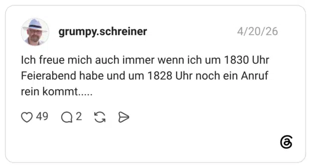 Ich freue mich auch immer wenn ich um 1830 Uhr Feierabend habe und um 1828 Uhr noch ein Anruf rein komm