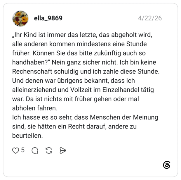 „Ihr Kind ist immer das letzte, das abgeholt wird, alle anderen kommen mindestens eine Stunde früher. Können Sie das bitte zukünftig auch so handhaben?" Nein ganz sicher nicht. Ich bin keine Rechenschaft schuldig und ich zahle diese Stunde. Und denen war übrigens bekannt, dass ich alleinerziehend und Vollzeit im Einzelhandel tätig war. Da ist nichts mit früher gehen oder mal abholen fahren. Ich hasse es so sehr, dass Menschen der Meinung sind, sie hätten ein Recht darauf, andere zu beurteilen.
