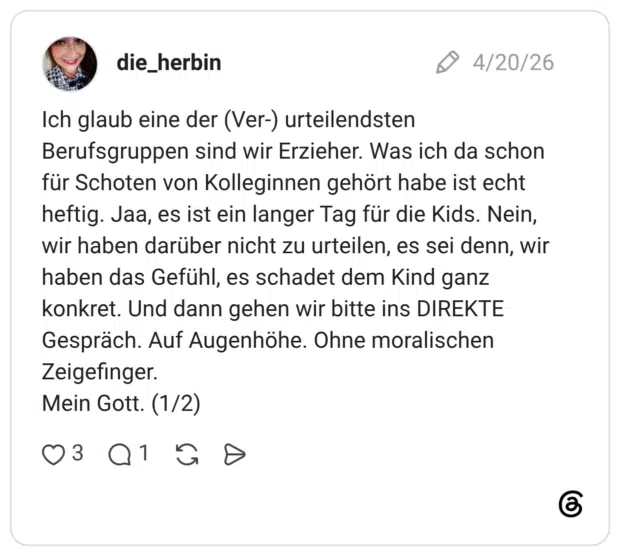 Ich glaub eine der (Ver-) urteilendsten Berufsgruppen sind wir Erzieher. Was ich da schon für Schoten von Kolleginnen gehört habe ist echt heftig. Jaa, es ist ein langer Tag für die Kids. Nein, wir haben darüber nicht zu urteilen, es sei denn, wir haben das Gefühl, es schadet dem Kind ganz konkret. Und dann gehen wir bitte ins DIREKTE Gespräch. Auf Augenhöhe. Ohne moralischen Zeigefinger. Mein Gott. (1/2)