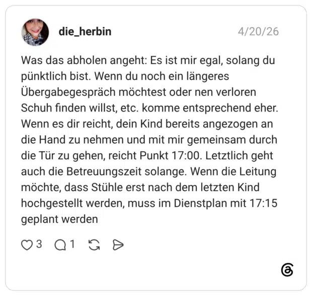 Was das abholen angeht: Es ist mir egal, solang du pünktlich bist. Wenn du noch ein längeres Übergabegespräch möchtest oder nen verloren Schuh finden willst, etc. komme entsprechend eher. Wenn es dir reicht, dein Kind bereits angezogen an die Hand zu nehmen und mit mir gemeinsam durch die Tür zu gehen, reicht Punkt 17:00. Letztlich geht auch die Betreuungszeit solange. Wenn die Leitung möchte, dass Stühle erst nach dem letzten Kind hochgestellt werden, muss im Dienstplan mit 17:15 geplant werden