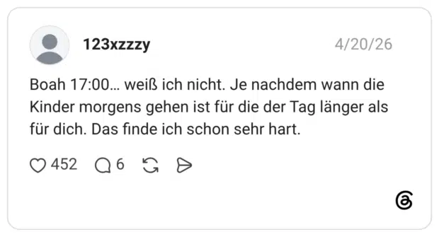 Boah 17:00... weiß ich nicht. Je nachdem wann die Kinder morgens gehen ist für die der Tag länger als für dich. Das finde ich schon sehr hart.