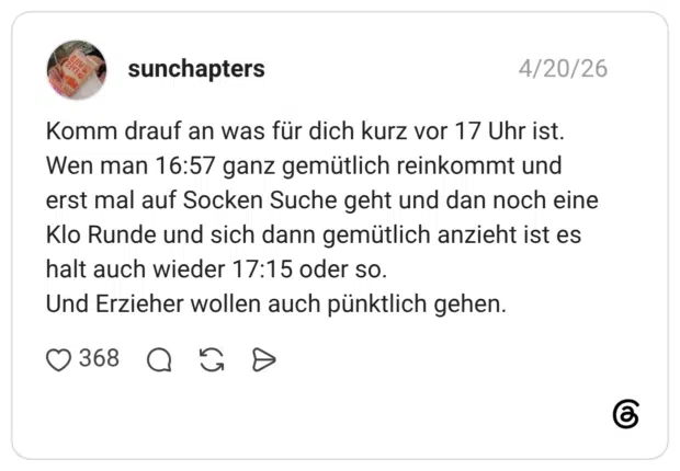 Komm drauf an was für dich kurz vor 17 Uhr ist. Wen man 16:57 ganz gemütlich reinkommt und erst mal auf Socken Suche geht und dan noch eine Klo Runde und sich dann gemütlich anzieht ist es halt auch wieder 17:15 oder so. Und Erzieher wollen auch pünktlich gehen. •
