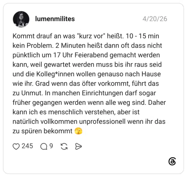 Kommt drauf an was "kurz vor" heißt. 10 - 15 min kein Problem. 2 Minuten heißt dann oft dass nicht pünktlich um 17 Uhr Feierabend gemacht werden kann, weil gewartet werden muss bis ihr raus seid und die Kolleg*innen wollen genauso nach Hause wie ihr. Grad wenn das öfter vorkommt, führt das zu Unmut. In manchen Einrichtungen darf sogar früher gegangen werden wenn alle weg sind. Daher kann ich es menschlich verstehen, aber ist natürlich vollkommen unprofessionell wenn ihr das zu spüren bekommt