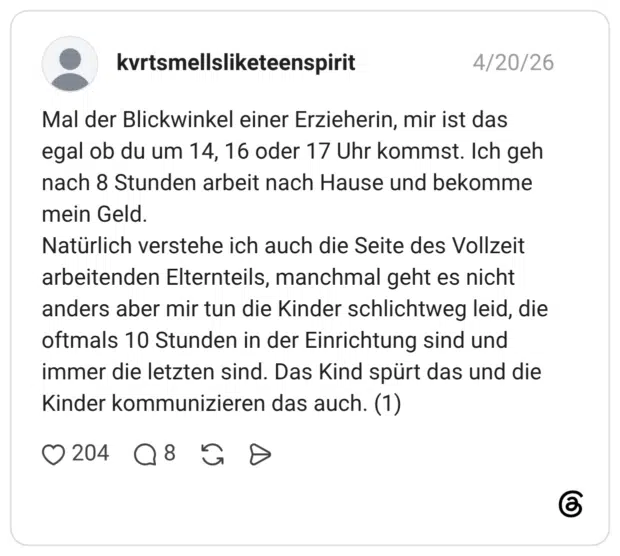 Mal der Blickwinkel einer Erzieherin, mir ist das egal ob du um 14, 16 oder 17 Uhr kommst. Ich geh nach 8 Stunden arbeit nach Hause und bekomme mein Geld. Natürlich verstehe ich auch die Seite des Vollzeit arbeitenden Elternteils, manchmal geht es nicht anders aber mir tun die Kinder schlichtweg leid, die oftmals 10 Stunden in der Einrichtung sind und immer die letzten sind. Das Kind spürt das und die Kinder kommunizieren das auch. (