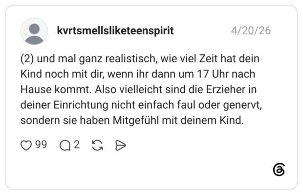 und mal ganz realistisch, wie viel Zeit hat dein Kind noch mit dir, wenn ihr dann um 17 Uhr nach Hause kommt. Also vielleicht sind die Erzieher in deiner Einrichtung nicht einfach faul oder genervt, sondern sie haben Mitgefühl mit deinem Kind