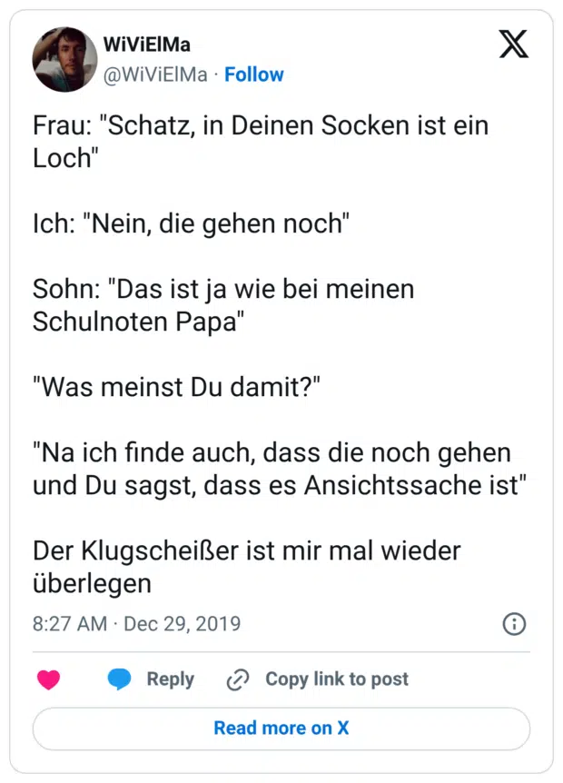 Frau: "Schatz, in Deinen Socken ist ein Loch" Ich: "Nein, die gehen noch" Sohn: "Das ist ja wie bei meinen Schulnoten Papa" "Was meinst Du damit?" "Na ich finde auch, dass die noch gehen und Du sagst, dass es Ansichtssache ist" Der Klugscheißer ist mir mal wieder überlegen
