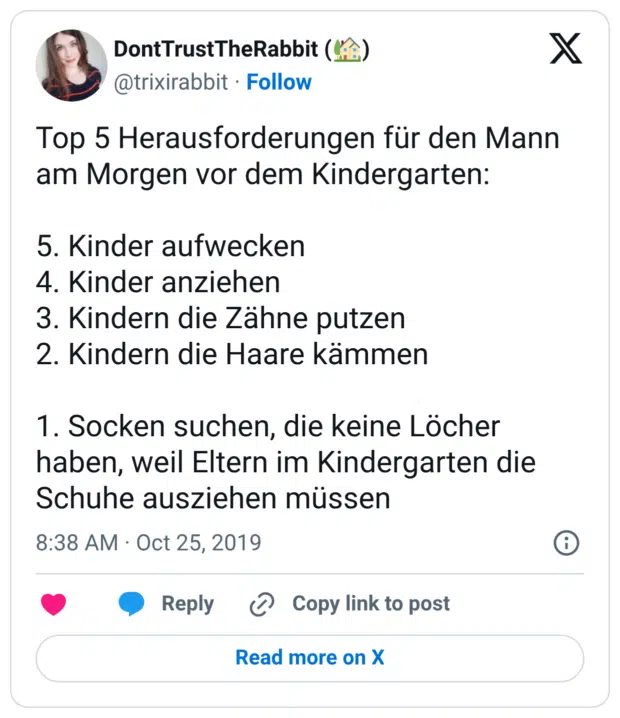 Top 5 Herausforderungen für den Mann am Morgen vor dem Kindergarten: 5. Kinder aufwecken 4. Kinder anziehen 3. Kindern die Zähne putzen 2. Kindern die Haare kämmen 1. Socken suchen, die keine Löcher haben, weil Eltern im Kindergarten die Schuhe ausziehen müssen