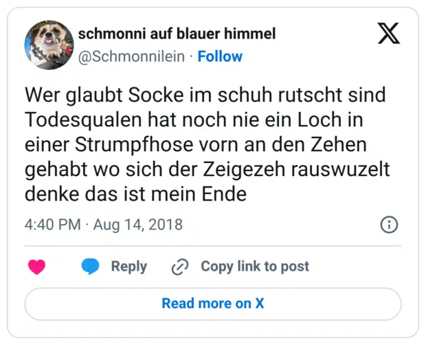 Wer glaubt Socke im schuh rutscht sind Todesqualen hat noch nie ein Loch in einer Strumpfhose vorn an den Zehen gehabt wo sich der Zeigezeh rauswuzelt denke das ist mein Ende