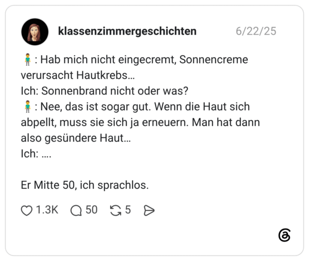 🧍♂️: Hab mich nicht eingecremt, Sonnencreme verursacht Hautkrebs… Ich: Sonnenbrand nicht oder was? 🧍♂️: Nee, das ist sogar gut. Wenn die Haut sich abpellt, muss sie sich ja erneuern. Man hat dann also gesündere Haut… Ich: …. Er Mitte 50, ich sprachlos.