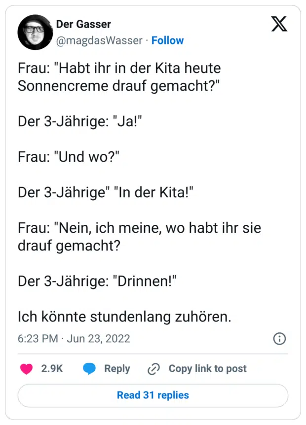Frau: "Habt ihr in der Kita heute Sonnencreme drauf gemacht?" Der 3-Jährige: "Ja!" Frau: "Und wo?" Der 3-Jährige" "In der Kita!" Frau: "Nein, ich meine, wo habt ihr sie drauf gemacht? Der 3-Jährige: "Drinnen!" Ich könnte stundenlang zuhören.