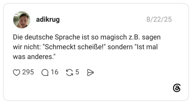 Die deutsche Sprache ist so magisch z.B. sagen wir nicht: "Schmeckt scheiße!" sondern "Ist mal was anderes."