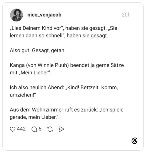 „Lies Deinem Kind vor“, haben sie gesagt. „Sie lernen dann so schnell“, haben sie gesagt. Also gut. Gesagt, getan. Kanga (von Winnie Puuh) beendet ja gerne Sätze mit „Mein Lieber“. Ich also neulich Abend: „Kind! Bettzeit. Komm, umziehen!“ Aus dem Wohnzimmer ruft es zurück: „Ich spiele gerade, mein Lieber.“