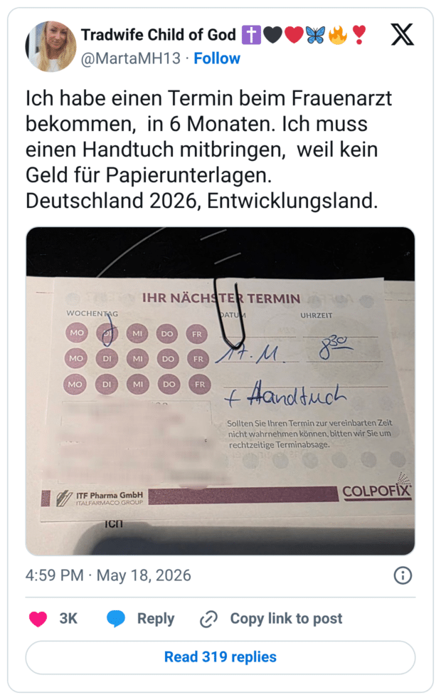 Ich habe einen Termin beim Frauenarzt bekommen, in 6 Monaten. Ich muss einen Handtuch mitbringen, weil kein Geld für Papierunterlagen. Deutschland 2026, Entwicklungsland. IHR NÄCHSTER TERMIN WOCHENTAG MO MO MO DI DI MI MI DO DO DO FR FR FR • М + Handtuch Sollten Sie Ihren Termin zur vereinbarten Zeit nicht wahrnehmen können, bitten wir Sie um rechtzeitige Terminabsage.