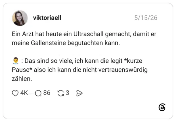 Ein Arzt hat heute ein Ultraschall gemacht, damit er meine Gallensteine begutachten kann. : Das sind so viele, ich kann die legit *kurze Pause* also ich kann die nicht vertrauenswürdig zählen