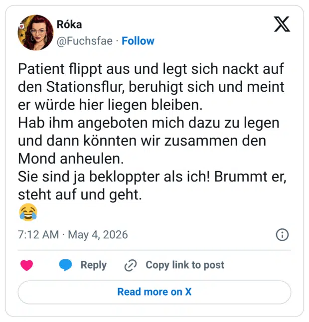 Patient flippt aus und legt sich nackt auf den Stationsflur, beruhigt sich und meint er würde hier liegen bleiben. Hab ihm angeboten mich dazu zu legen und dann könnten wir zusammen den Mond anheulen. Sie sind ja bekloppter als ich! Brummt er, steht auf und geht.