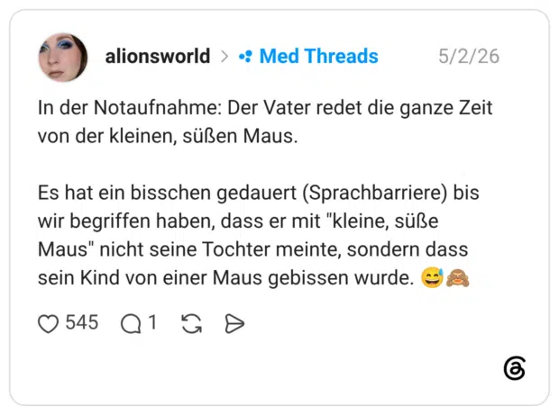 der Notaufnahme: Der Vater redet die ganze Zeit von der kleinen, süßen Maus. Es hat ein bisschen gedauert (Sprachbarriere) bis wir begriffen haben, dass er mit "kleine, süße Maus" nicht seine Tochter meinte, sondern dass sein Kind von einer Maus gebissen wurde.