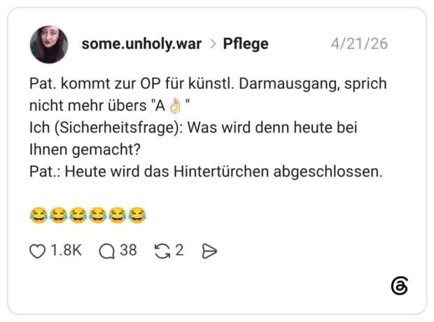 Pat. kommt zur OP für künstl. Darmausgang, sprich nicht mehr übers "A $ " Ich (Sicherheitsfrage): Was wird denn heute bei Ihnen gemacht? Pat.: Heute wird das Hintertürchen abgeschlossen.