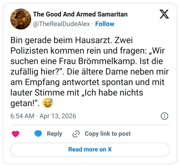 Bin gerade beim Hausarzt. Zwei Polizisten kommen rein und fragen: „Wir suchen eine Frau Brömmelkamp. Ist die zufällig hier?". Die ältere Dame neben mir am Empfang antwortet spontan und mit lauter Stimme mit „Ich habe nichts getan!"