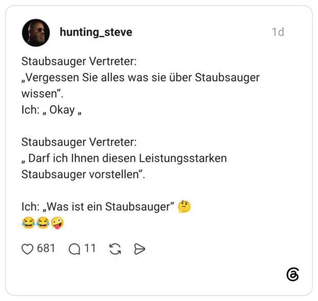 Staubsauger Vertreter: „Vergessen Sie alles was sie über Staubsauger wissen“. Ich: „ Okay „ Staubsauger Vertreter: „ Darf ich Ihnen diesen Leistungsstarken Staubsauger vorstellen“. Ich: „Was ist ein Staubsauger“ 🤔 😂😂🤪