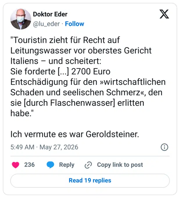 "Touristin zieht für Recht auf Leitungswasser vor oberstes Gericht Italiens - und scheitert: Sie forderte [...] 2700 Euro Entschädigung für den »wirtschaftlichen Schaden und seelischen Schmerz«, den sie [durch Flaschenwasser] erlitten nabe. Ich vermute es war Geroldsteiner.