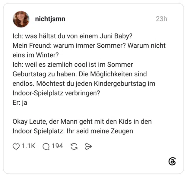 Ich: was hältst du von einem Juni Baby? Mein Freund: warum immer Sommer? Warum nicht eins im Winter? Ich: weil es ziemlich cool ist im Sommer Geburtstag zu haben. Die Möglichkeiten sind endlos. Möchtest du jeden Kindergeburtstag im Indoor-Spielplatz verbringen? Er: ja Okay Leute, der Mann geht mit den Kids in den Indoor Spielplatz. Ihr seid meine Zeugen