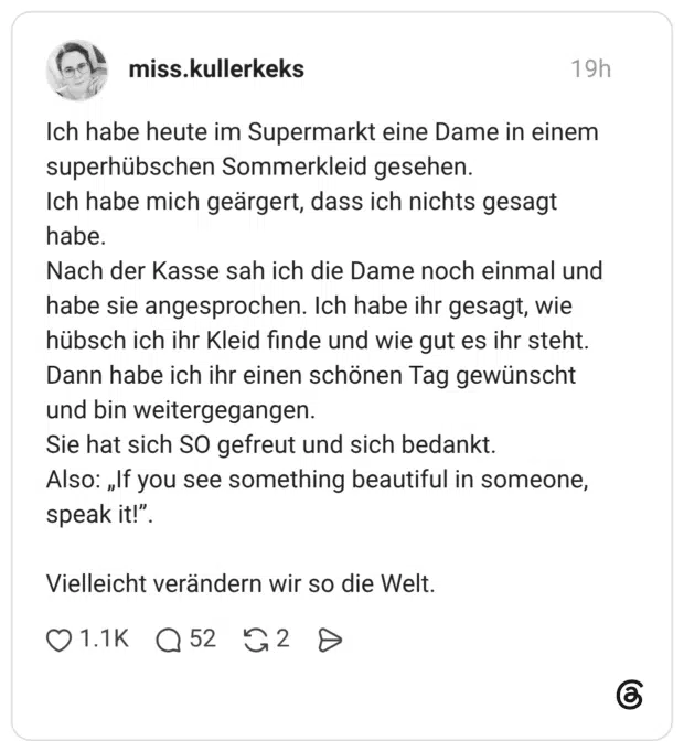 Ich habe heute im Supermarkt eine Dame in einem superhübschen Sommerkleid gesehen. Ich habe mich geärgert, dass ich nichts gesagt habe. Nach der Kasse sah ich die Dame noch einmal und habe sie angesprochen. Ich habe ihr gesagt, wie hübsch ich ihr Kleid finde und wie gut es ihr steht. Dann habe ich ihr einen schönen Tag gewünscht und bin weitergegangen. Sie hat sich SO gefreut und sich bedankt. Also: „If you see something beautiful in someone, speak it!" Vielleicht verändern wir so die Welt.