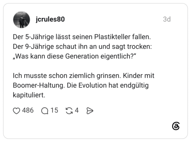 Der 5-Jährige lässt seinen Plastikteller fallen. Der 9-Jährige schaut ihn an und sagt trocken: „Was kann diese Generation eigentlich?" Ich musste schon ziemlich grinsen. Kinder mit Boomer-Haltung. Die Evolution hat endgültig kapituliert.