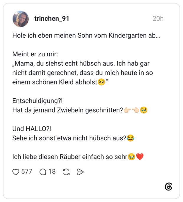 Hole ich eben meinen Sohn vom Kindergarten ab... Meint er zu mir: „Mama, du siehst echt hübsch aus. Ich hab gar nicht damit gerechnet, dass du mich heute in so einem schönen Kleid abholst 6ò " Entschuldigung?! Hat da jemand Zwiebeln geschnitten? Und HALLO?! Sehe ich sonst etwa nicht hübsch aus?ko Ich liebe diesen Räuber einfach so sehr