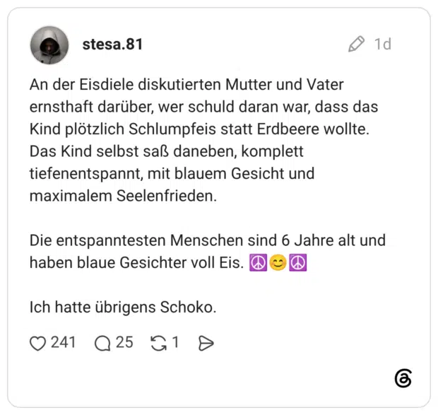 An der Eisdiele diskutierten Mutter und Vater ernsthaft darüber, wer schuld daran war, dass das Kind plötzlich Schlumpfeis statt Erdbeere wollte. Das Kind selbst saß daneben, komplett tiefenentspannt, mit blauem Gesicht und maximalem Seelenfrieden. Die entspanntesten Menschen sind 6 Jahre alt und haben blaue Gesichter voll Eis. Ich hatte übrigens Schoko.