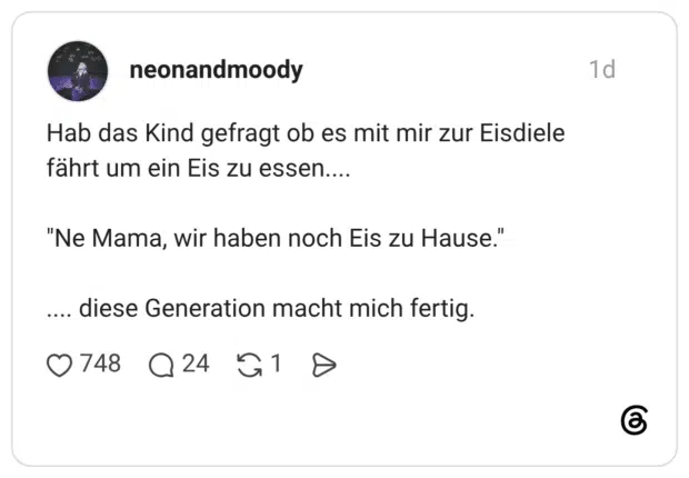 Hab das Kind gefragt ob es mit mir zur Eisdiele fährt um ein Eis zu essen.... "Ne Mama, wir haben noch Eis zu Hause." .... diese Generation macht mich fertig.