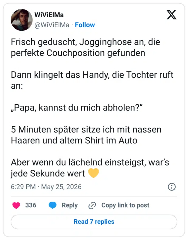 Frisch geduscht, Jogginghose an, die perfekte Couchposition gefunden Dann klingelt das Handy, die Tochter ruft an: „Papa, kannst du mich abholen?" 5 Minuten später sitze ich mit nassen Haaren und altem Shirt im Auto Aber wenn du lächelnd einsteigst, war's jede Sekunde wert