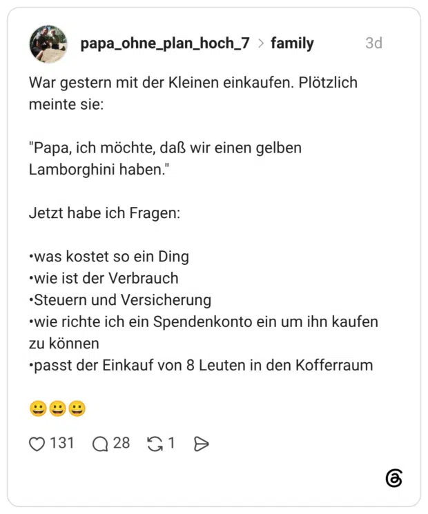 War gestern mit der Kleinen einkaufen. Plötzlich meinte sie: "Papa, ich möchte, daß wir einen gelben Lamborghini haben." Jetzt habe ich Fragen: •was kostet so ein Ding •wie ist der Verbrauch •Steuern und Versicherung •wie richte ich ein Spendenkonto ein um ihn kaufen zu können •passt der Einkauf von 8 Leuten in den Kofferraum