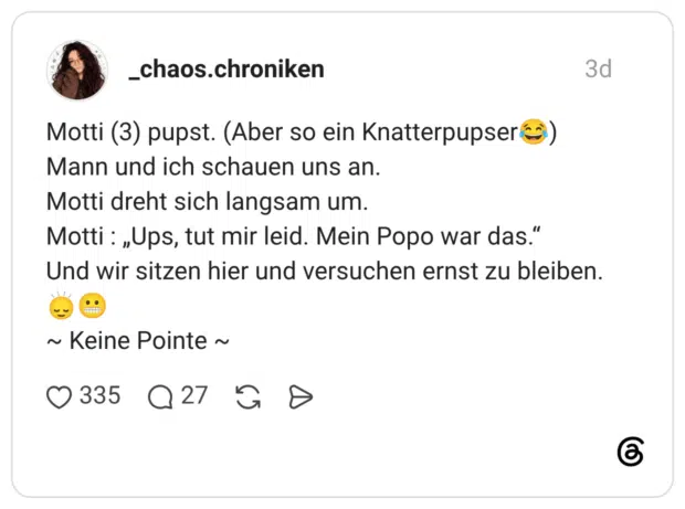 Motti (3) pupst. (Aber so ein Knatterpupserco) Mann und ich schauen uns an. Motti dreht sich langsam um. Motti : „Ups, tut mir leid. Mein Popo war das." Und wir sitzen hier und versuchen ernst zu bleiben. ~ Keine Pointe ~
